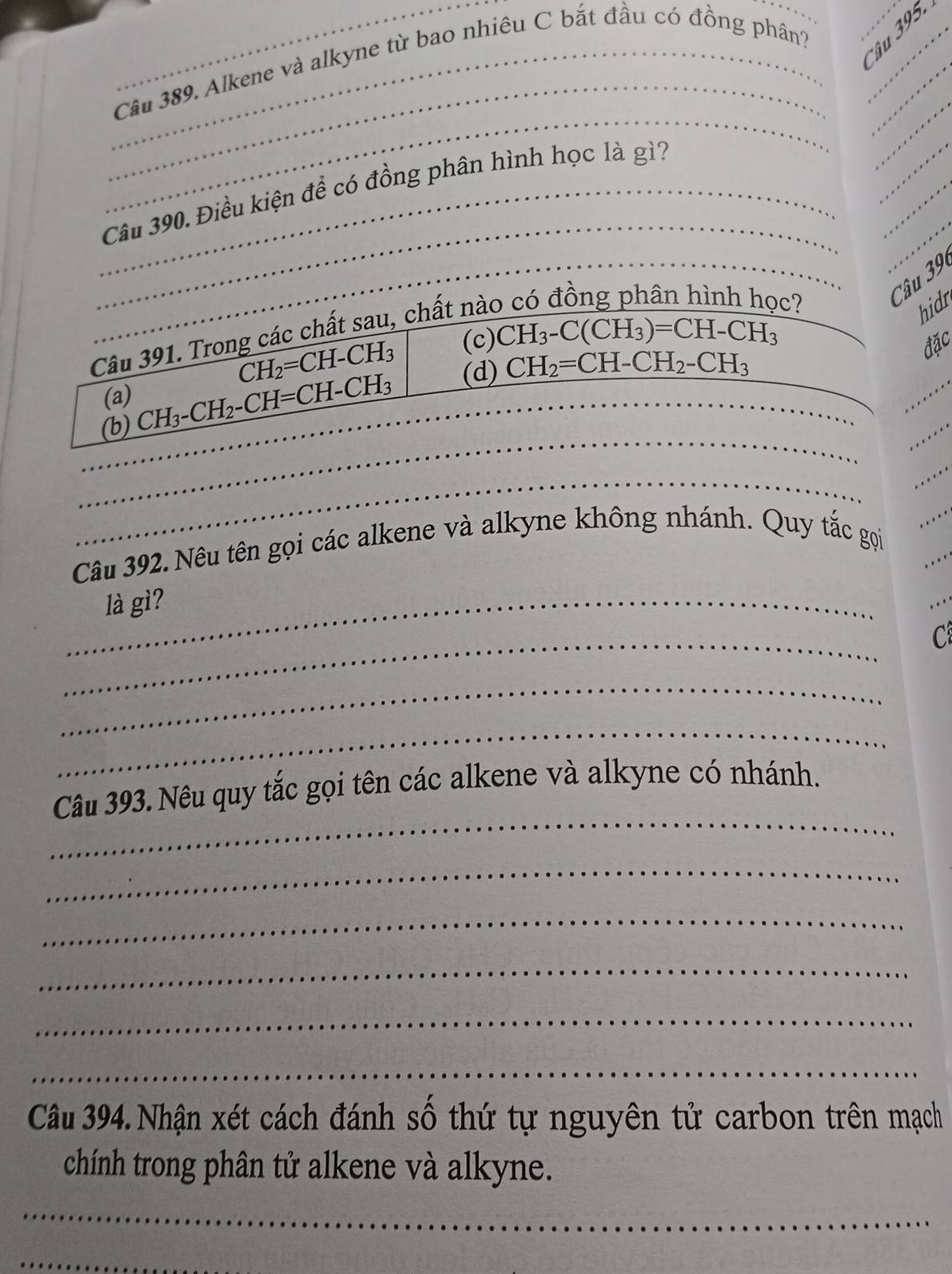 Alkene và alkyne từ bao nhiêu C bắt đầu có đồng phân?__
Cầu 
_
_
_
_
_
__
_Câu 390. Điều kiện để có đồng phân hình học là gì?_
_
_Câu 39
Câu 391. Trong các chất sau, chất nào
c?
hidr
CH_2=CH-CH_3
(c) CH_3-C(CH_3)=CH-CH_3
đặc
(b) CH_3-CH_2-CH=CH-CH_3 _ (d) CH_2=CH-CH_2-CH_3
(a)
_
_
_
_
_
_
_
_
Câu 392. Nêu tên gọi các alkene và alkyne không nhánh. Quy tắc gọi
...
_là gì?
_
C
_
_
_
Câu 393. Nêu quy tắc gọi tên các alkene và alkyne có nhánh.
_
_
_
_
_
Câu 394. Nhận xét cách đánh số thứ tự nguyên tử carbon trên mạch
chính trong phân tử alkene và alkyne.
_
_