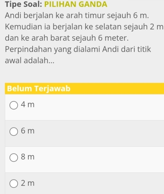 Tipe Soal: PILIHAN GANDA
Andi berjalan ke arah timur sejauh 6 m.
Kemudian ia berjalan ke selatan sejauh 2 m
dan ke arah barat sejauh 6 meter.
Perpindahan yang dialami Andi dari titik
awal adalah...
Belum Terjawab
4 m
6 m
8 m
2 m