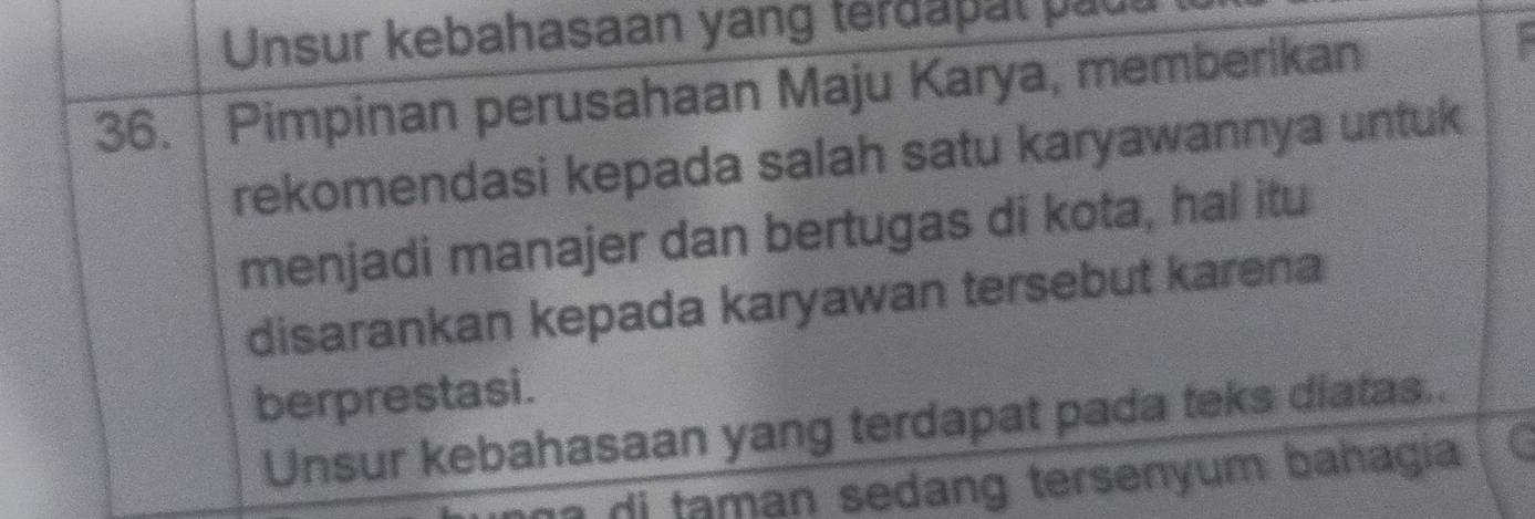 Unsur kebahasaan yang terdapal paua 
36. Pimpinan perusahaan Maju Karya, memberikan 
rekomendasi kepada salah satu karyawannya untuk 
menjadi manajer dan bertugas di kota, hal itu 
disarankan kepada karyawan tersebut karena 
berprestasi. 
Unsur kebahasaan yang terdapat pada teks diatas.. 
di ta man sedang tersenyum bahagia