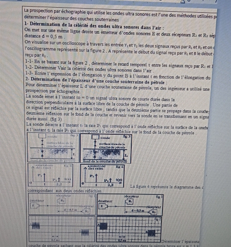 La prospection par échographie qui utilise les ondes ultra sonores est l'une des méthodes utilisées pa
déterminer l'épaisseur des couches souterraines
1- Détermination de la célérité des ondes ultra sonores dans l'air :
On met sur une même ligne droite un émetteur d'ondes sonores E et deux récepteurs R: et R2 sép
distance d=0.5m. les deux signaux reçus par R, et  t o  
On visualise sur un oscilloscope à travers les entrée Y 4 R_2
l'oscillogramme représenté sur la figure 2 . A représente le début du signal reçu par R; et B le début
reçu par R_2.
1-1- En se basant sur la figure 2 , déterminer le retard temporel : entre les signaux reçu par R: et la
1-2- Déterminer Vair la célérité des ondes ultra sonores dans l'air 
1-3- Écrire l'expression de l'élongation y du point B à l'instant t en fonction de l'élongation du
2- Détermination de l'épaisseur d'une couche souterraine de pétrole :
Pour déterminer l'épaisseur L d'une couche souterraine de pétrole, un des ingénieur a utilisé une
prospection par échographie.
La sonde émet à l'instant to=0 un signal ultra sonore de courte durée dans la
direction perpendiculaire à la surfce libre de la couche de pétrole . Une partie de
ce signal est réflèchie par la surface libre , tandis que la deuxième partie se propage dans la couche
deuxième réflexion sur le fond de la couche et revenir vers la sonde en se transformant en un signa
durée aussi (fig 3)
La sonde détecte à l'instant ti la raie Pi qui correspond à l'onde réfléchie sur la surce de la œuch
a l'instant t: la raie P: qui correspond à l'onde rédéchie sur le fond de la couche de pétrole .
fg sonde 3
e   de aéten le  = ur ßace lbre e le   cte de  co  
L L
fea  de la coucne de pér r ô le
f al de la crach e ie
mpsnãe 9g 4
de rnes
P
42
。 s 2,2  La figure 4 représente le diagramme des c
correspondant aux deux ondes réfléchies rorpicar '': pête pêeur fg
ématieur érateur
R
4-4.5= R
,
, : ,, ,
s ouche de gétcola sacbant que la cólócicó des gndas vlera enuere dens la mitrals husta sit t m i l Déterminer l'épaisseur