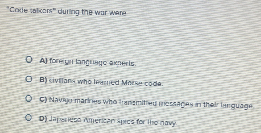 “Code talkers” during the war were
A) foreign language experts.
B) civilians who learned Morse code.
C) Navajo marines who transmitted messages in their language.
D) Japanese American spies for the navy.