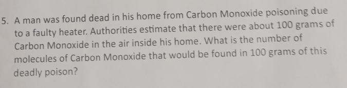 A man was found dead in his home from Carbon Monoxide poisoning due 
to a faulty heater. Authorities estimate that there were about 100 grams of 
Carbon Monoxide in the air inside his home. What is the number of 
molecules of Carbon Monoxide that would be found in 100 grams of this 
deadly poison?