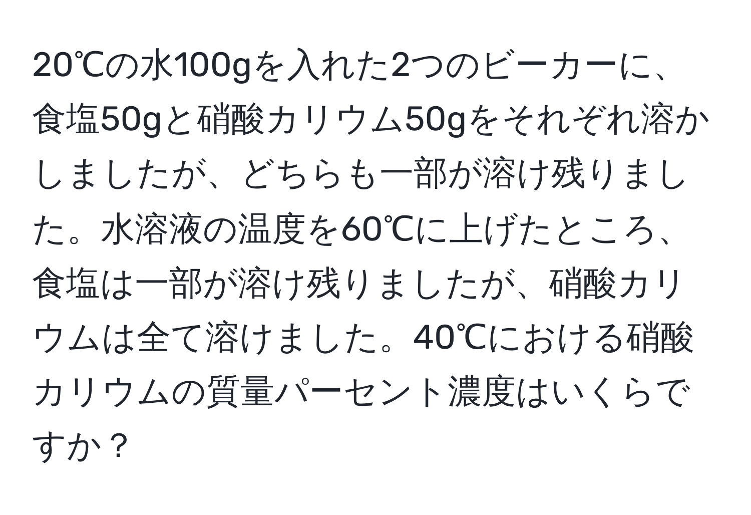 20℃の水100gを入れた2つのビーカーに、食塩50gと硝酸カリウム50gをそれぞれ溶かしましたが、どちらも一部が溶け残りました。水溶液の温度を60℃に上げたところ、食塩は一部が溶け残りましたが、硝酸カリウムは全て溶けました。40℃における硝酸カリウムの質量パーセント濃度はいくらですか？