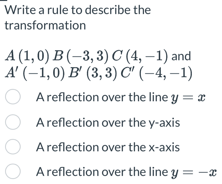 Write a rule to describe the
transformation
A(1,0)B(-3,3) C(4,-1) and
A'(-1,0) B'(3,3) C'(-4,-1)
A reflection over the line y=x
A reflection over the y-axis
A reflection over the x-axis
A reflection over the line y=-x