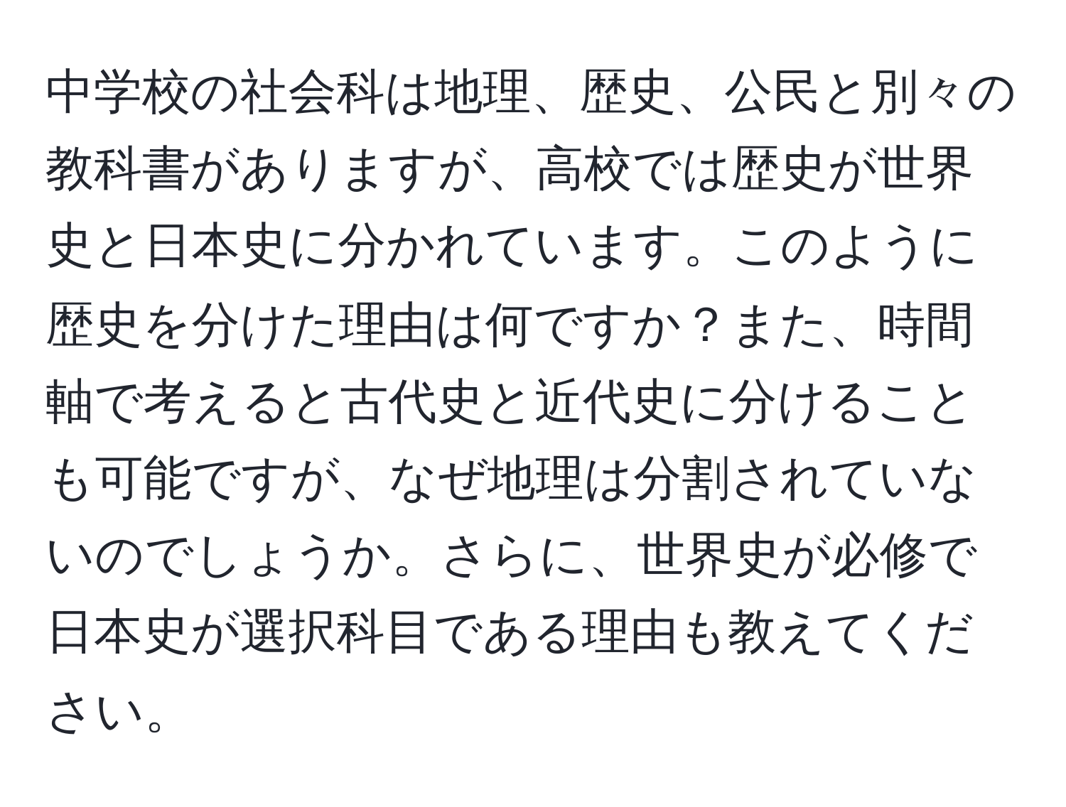 中学校の社会科は地理、歴史、公民と別々の教科書がありますが、高校では歴史が世界史と日本史に分かれています。このように歴史を分けた理由は何ですか？また、時間軸で考えると古代史と近代史に分けることも可能ですが、なぜ地理は分割されていないのでしょうか。さらに、世界史が必修で日本史が選択科目である理由も教えてください。