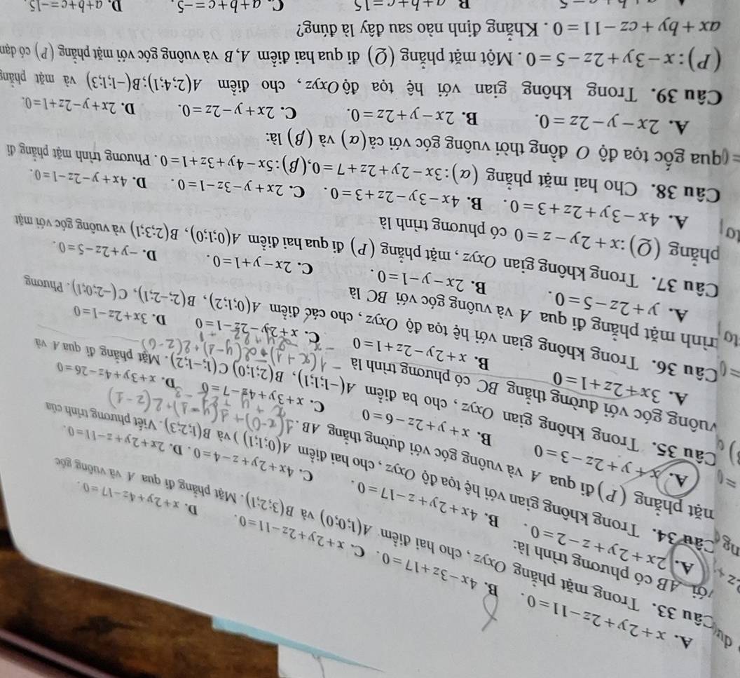 A. x+2y+2z-11=0.
≥
A.
B. 4x-3z+17=0. C. x+2y+2z-11=0.
du ầu 33. Trong mặt phẳng Oxyz, cho hai điển A(1;0;0) và B(3;2;1). Mặt phẳng đi qua A và vuông góốc
AB có phương trình là: 2x+2y+z-2=0. B. 4x+2y+z-17=0. C. 4x+2y+z-4=0
D. x+2y+4z-17=0
ng Câu 34. Trong không gian với hệ tọa độ Oxyz , cho hai điểm
approx A. x+y+2z-3=0
phặt phẳng (P)đi qua A và vuông góc với đường thằng AB
. D.
A(0;1;1)) và B(1;2;3) 2x+2y+z-11=0.
B. x+y+2z-6=0 C.
. Viết phương trình của
Câu 35. Trong không gian Oxyz , cho ba điểm A(-1;1;1),B(2;1;0)C(1;-1;2). Mặt phẳng đỉ qua Á và
vuống góc với đường thằng BC có phương trình là
A. 3x+2z+1=0 x+3y+4z-7=0 D. x+3y+4z-26=0
B. x+2y-2z+1=0 C. x+2y-2z-1=0
= Câu 36. Trong không gian với hệ tọa độ Oxyz , cho các điểm
D. 3x+2z-1=0
to trình mặt phẳng đi qua A và vuông góc với BC là
A. y+2z-5=0. B. 2x-y-1=0.
A(0;1;2),B(2;-2;1),C(-2;0;1). Phương
C. 2x-y+1=0. D. -y+2z-5=0.
Câu 37. Trong không gian Oxyz , mặt phẳng (P) đi qua hai điểm A(0;1;0),B(2;3;1) và vuống góc với mặt
phẳng (Q) ):x+2y-z=0 có phương trình là
to
A. 4x-3y+2z+3=0. B. 4x-3y-2z+3=0. C. 2x+y-3z-1=0. D. 4x+y-2z-1=0.
Câu 38. Cho hai mặt phẳng (α): ):3x-2y+2z+7=0 ,(β) 5x-4y+3z+1=0. Phương trình mặt phẳng đi
qua ốc tọa độ O đồng thời vuông góc với ở cdot a(alpha ) và (β) là:
A. 2x-y-2z=0. B. 2x-y+2z=0. C. 2x+y-2z=0. D. 2x+y-2z+1=0.
Câu 39. Trong không gian với hệ tọa độ Oxyz, cho điểm A(2;4;1);B(-1;1;3) và mặt phầng
(P): x-3y+2z-5=0 Một mặt phẳng (Q) đi qua hai điểm A, B và vuông góc với mặt phẳng (P) có dđạn
ax+by+cz-11=0. Khắng định nào sau đây là đúng?
R a+b+c=15 C. a+b+c=-5. D. a+b+c=-15