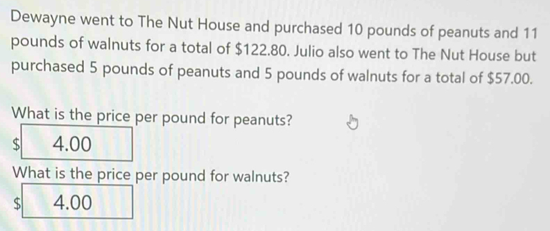 Dewayne went to The Nut House and purchased 10 pounds of peanuts and 11
pounds of walnuts for a total of $122.80. Julio also went to The Nut House but
purchased 5 pounds of peanuts and 5 pounds of walnuts for a total of $57.00.
What is the price per pound for peanuts?
$ 4.00
What is the price per pound for walnuts?
$ 4.00