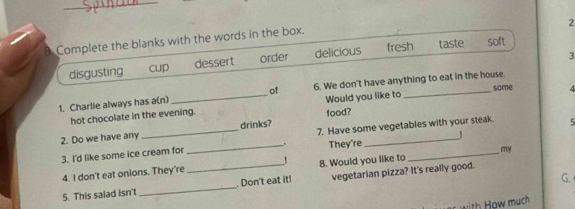 Complete the blanks with the words in the box.
3
disgusting cup dessert order delicious fresh taste soft
some 4
1. Charlie always has a(n)_ of 6. We don't have anything to eat in the house
hot chocolate in the evening. Would you like to
food?
_
7. Have some vegetables with your steak.
2. Do we have any _drinks?
5
1
.
3. I'd like some ice cream for _They're_
my
4. I don't eat onions. They're _! 8. Would you like to
G.
5. This salad isn't _. Don't eat it! vegetarian pizza? It's really good.
with How much