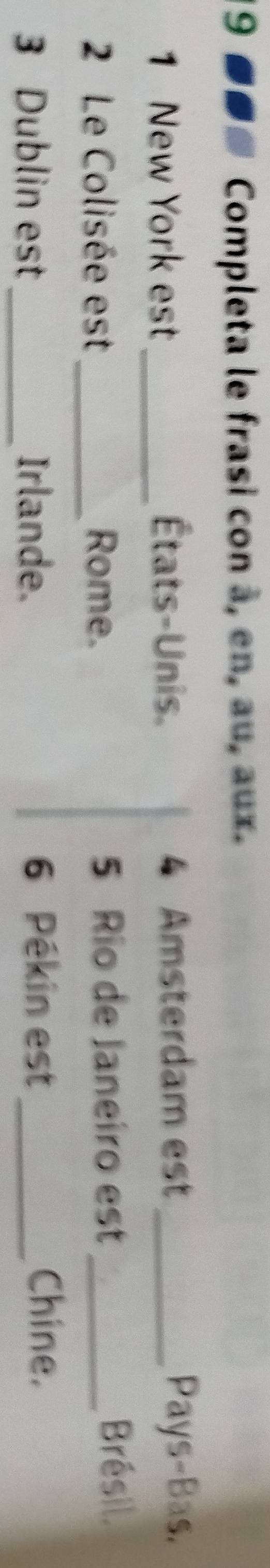 19 ■■# Completa le frasi con à, en, au, aux. 
1 New York est_ États-Unis. 4 Amsterdam est _Pays-Bas. 
2 Le Colisée est_ Rome. 5 Rio de Janeiro est_ 
Brésil. 
3 Dublin est_ Irlande. 
6 Pékin est_ Chine.