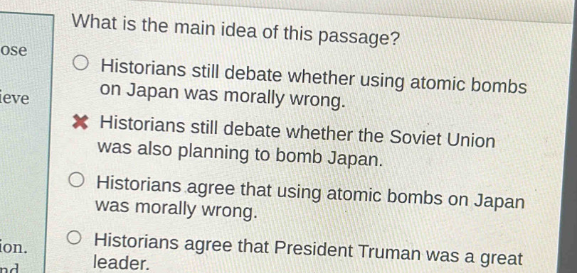 What is the main idea of this passage?
ose
Historians still debate whether using atomic bombs
ieve on Japan was morally wrong.
Historians still debate whether the Soviet Union
was also planning to bomb Japan.
Historians agree that using atomic bombs on Japan
was morally wrong.
ion. Historians agree that President Truman was a great
n d leader.