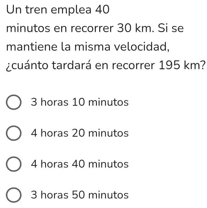 Un tren emplea 40
minutos en recorrer 30 km. Si se
mantiene la misma velocidad,
¿cuánto tardará en recorrer 195 km?
3 horas 10 minutos
4 horas 20 minutos
4 horas 40 minutos
3 horas 50 minutos