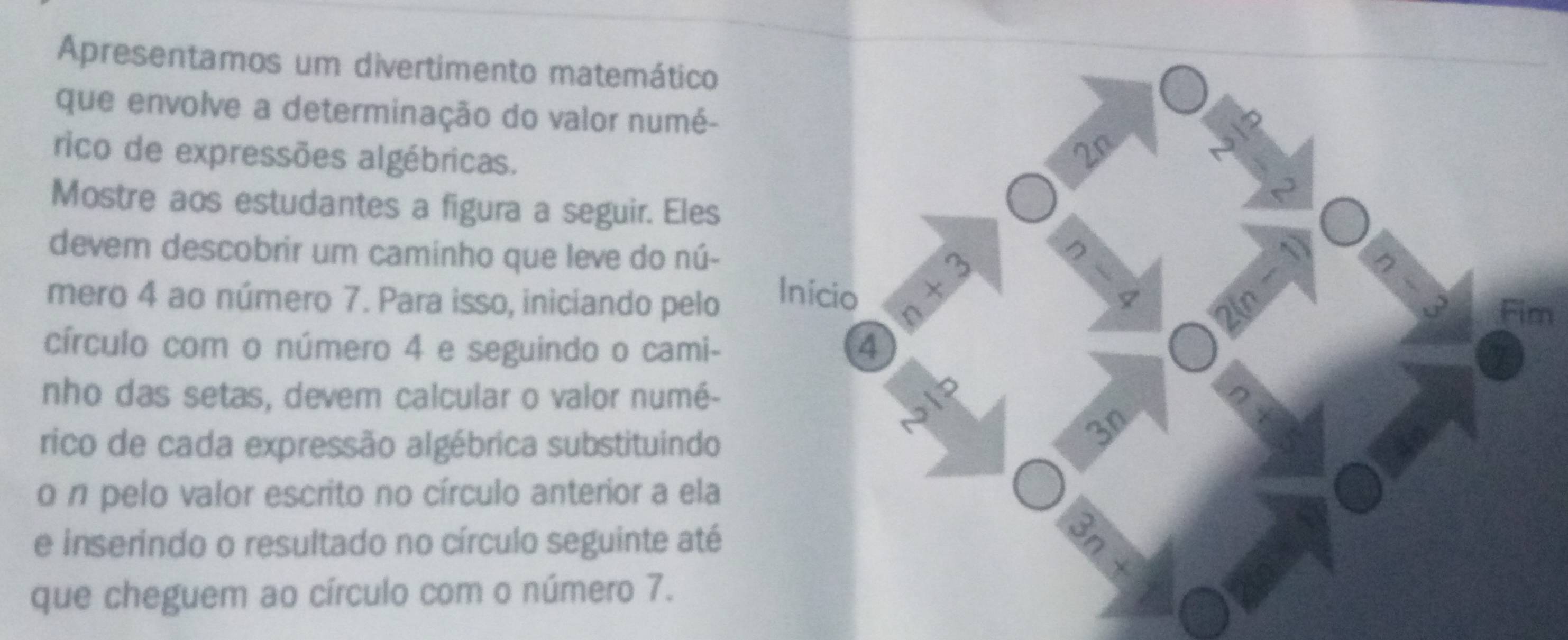 Apresentamos um divertimento matemático 
que envolve a determinação do valor numé- 
rico de expressões algébricas. 
2n 
Mostre aos estudantes a figura a seguir. Eles 
devem descobrir um caminho que leve do nú- 
mero 4 ao número 7. Para isso, iniciando pelo Início 1+3
A 
I 
2(n Fim 
círculo com o número 4 e seguindo o cami - 4
nho das setas, devem calcular o valor numé- 
bIP 
rico de cada expressão algébrica substituindo 
3n 
o n pelo valor escrito no círculo anterior a ela 
e inserindo o resultado no círculo seguinte até 
que cheguem ao círculo com o número 7.