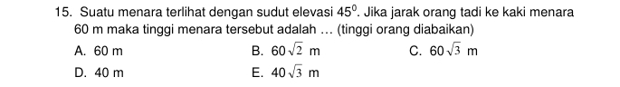 Suatu menara terlihat dengan sudut elevasi 45°. Jika jarak orang tadi ke kaki menara
60 m maka tinggi menara tersebut adalah ... (tinggi orang diabaikan)
A. 60 m B. 60sqrt(2)m C. 60sqrt(3)m
D. 40 m E. 40sqrt(3)m