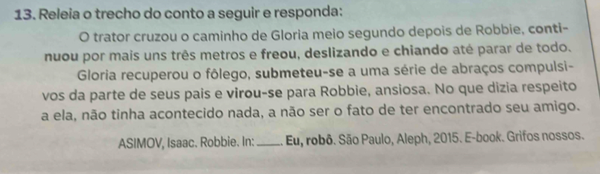 Releia o trecho do conto a seguir e responda: 
O trator cruzou o caminho de Gloria meio segundo depois de Robbie, conti- 
nuou por mais uns três metros e freou, deslizando e chiando até parar de todo. 
Gloria recuperou o fôlego, submeteu-se a uma série de abraços compulsi- 
vos da parte de seus pais e virou-se para Robbie, ansiosa. No que dizia respeito 
a ela, não tinha acontecido nada, a não ser o fato de ter encontrado seu amigo. 
ASIMOV, Isaac. Robbie. In: _. Eu, robô. São Paulo, Aleph, 2015. E-book. Grifos nossos.