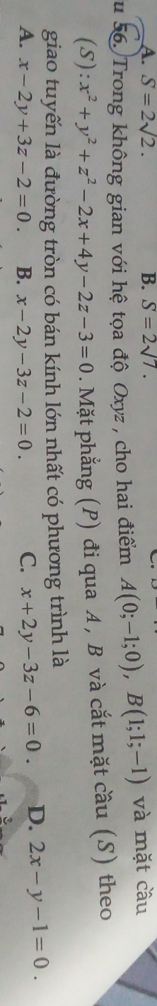 A. S=2sqrt(2). B. S=2sqrt(7). 
u 56. Trong không gian với hệ tọa độ Oxyz , cho hai điểm A(0;-1;0), B(1;1;-1) và mặt cầu
(S): x^2+y^2+z^2-2x+4y-2z-3=0. Mặt phẳng (P) đi qua A , B và cắt mặt cầu (S) theo
giao tuyến là đường tròn có bán kính lớn nhất có phương trình là
A. x-2y+3z-2=0 B. x-2y-3z-2=0. C. x+2y-3z-6=0. D. 2x-y-1=0. 
3