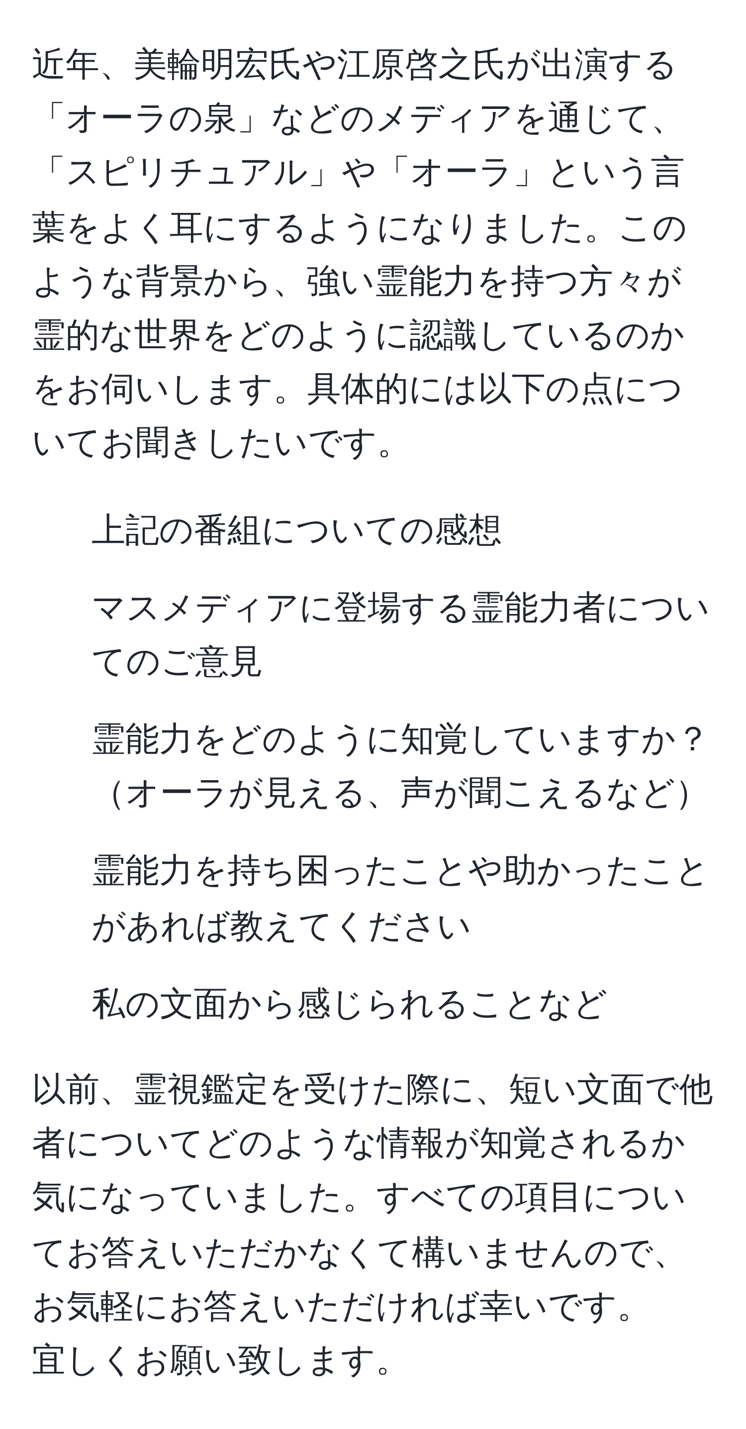 近年、美輪明宏氏や江原啓之氏が出演する「オーラの泉」などのメディアを通じて、「スピリチュアル」や「オーラ」という言葉をよく耳にするようになりました。このような背景から、強い霊能力を持つ方々が霊的な世界をどのように認識しているのかをお伺いします。具体的には以下の点についてお聞きしたいです。  
1. 上記の番組についての感想  
2. マスメディアに登場する霊能力者についてのご意見  
3. 霊能力をどのように知覚していますか？オーラが見える、声が聞こえるなど  
4. 霊能力を持ち困ったことや助かったことがあれば教えてください  
5. 私の文面から感じられることなど  

以前、霊視鑑定を受けた際に、短い文面で他者についてどのような情報が知覚されるか気になっていました。すべての項目についてお答えいただかなくて構いませんので、お気軽にお答えいただければ幸いです。  
宜しくお願い致します。