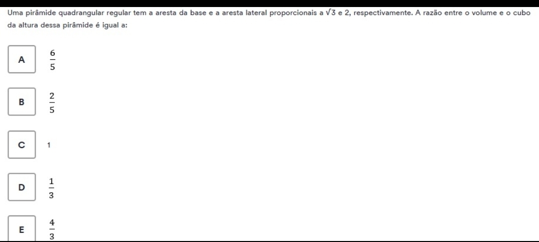 Uma pirâmide quadrangular regular tem a aresta da base e a aresta lateral proporcionais a sqrt(3) e 2, respectivamente. A razão entre o volume e o cubo
da altura dessa pirâmide é igual a:
A  6/5 
B  2/5 
C 1
D  1/3 
E  4/3 