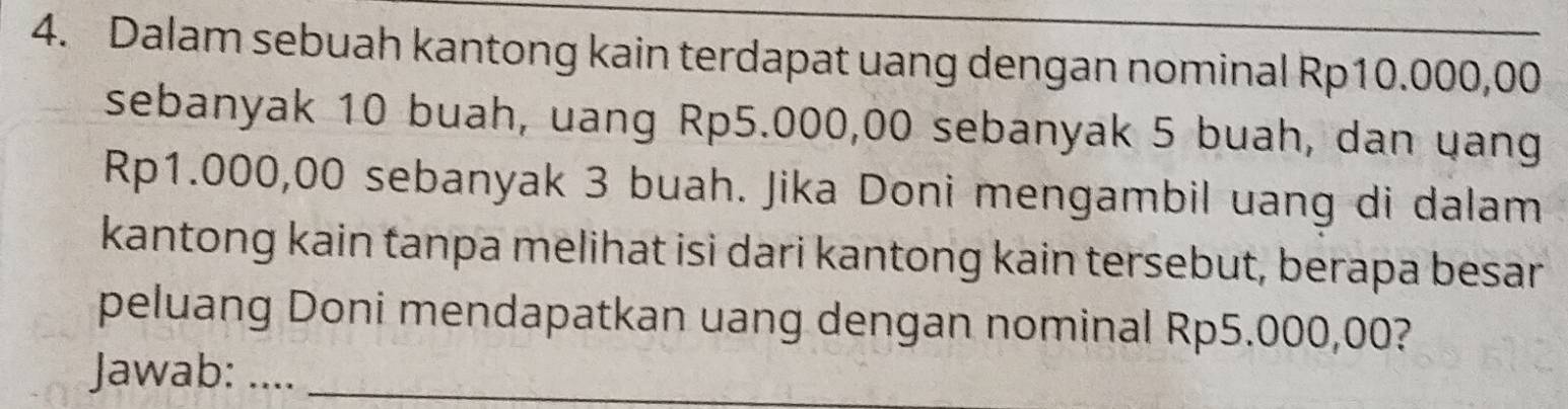 Dalam sebuah kantong kain terdapat uang dengan nominal Rp10.000,00
sebanyak 10 buah, uang Rp5.000,00 sebanyak 5 buah, dan uang
Rp1.000,00 sebanyak 3 buah. Jika Doni mengambil uang di dalam 
kantong kain tanpa melihat isi dari kantong kain tersebut, berapa besar 
peluang Doni mendapatkan uang dengan nominal Rp5.000,00? 
Jawab: ...._