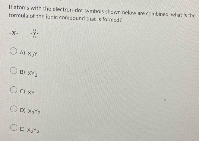 If atoms with the electron-dot symbols shown below are combined, what is the
formula of the ionic compound that is formed?
A) X_2Y
B) XY_2
C) XY
D) X_3Y_2
E) X_2Y_2