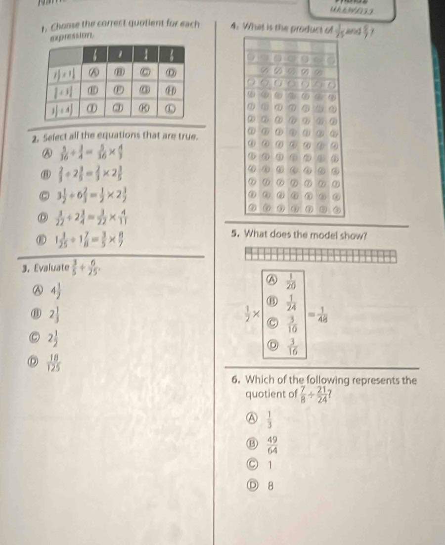 Choose the correct quotient for each 4. What is the prodnd  8/7 
oprssion
2. Select all the equations that are true.
 5/36 /  3/4 = 5/36 *  4/3 
 2/3 / 2 3/5 = 2/3 * 2 3/5 
C 3 1/2 / 6 2/3 = 1/2 * 2 3/2 
 3/22 / 2 3/4 = 3/22 *  4/11 
⑥ 1 3/25 / 1 7/8 = 3/5 *  8/7 
5. What does the model show?
3. Evaluate  3/5 + 6/25 .
A  1/20 
Ⓐ 4 1/2 
⑬
⑪ 2 1/3 
 1/2 * C beginvmatrix  1/24   3/10 endvmatrix = 1/48 
C 2 1/2 
D  3/16 
D  18/125 
6. Which of the following represents the
quotient of  7/8 /  21/24  1
a  1/3 
 49/64 
○ 1
Ⓓ 8