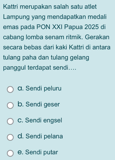 Kattri merupakan salah satu atlet
Lampung yang mendapatkan medali
emas pada PON XXI Papua 2025 di
cabang lomba senam ritmik. Gerakan
secara bebas dari kaki Kattri di antara
tulang paha dan tulang gelang
panggul terdapat sendi....
a. Sendi peluru
b. Sendi geser
c. Sendi engsel
d. Sendi pelana
e. Sendi putar