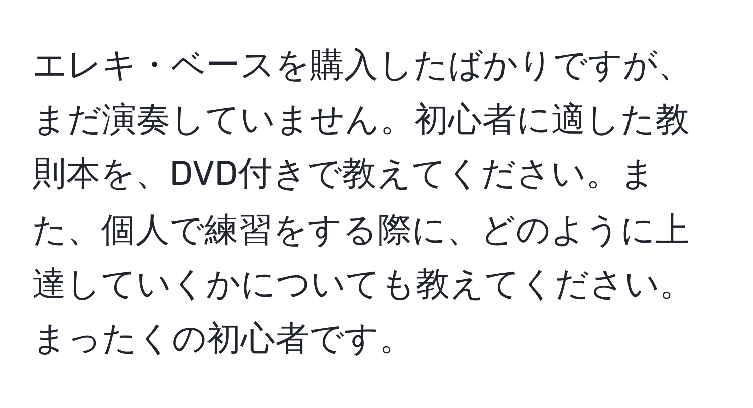 エレキ・ベースを購入したばかりですが、まだ演奏していません。初心者に適した教則本を、DVD付きで教えてください。また、個人で練習をする際に、どのように上達していくかについても教えてください。まったくの初心者です。