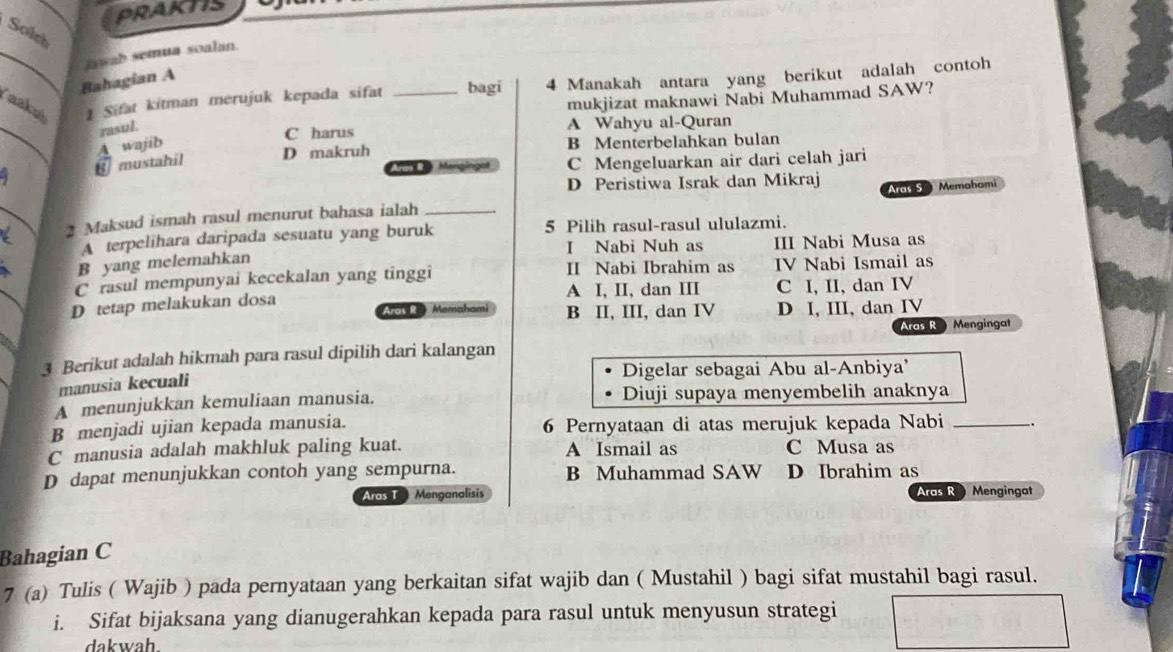 PRAKTIS
Solch
_jwab semua soalan.
Bahagian A
Taaká 1 Sifat kitman merujuk kepada sifat _bagi 4 Manakah antara yang berikut adalah contoh
mukjizat maknawi Nabi Muhammad SAW?
_
rasul.
C harus A Wahyu al-Quran
mustahil A wajib D makruh B Menterbelahkan bulan
C Mengeluarkan air dari celah jari
D Peristiwa Israk dan Mikraj Aras 5  Memahami
_a 2 Maksud ismah rasul menurut bahasa ialah_
A terpelihara daripada sesuatu yang buruk 5 Pilih rasul-rasul ululazmi.
I Nabi Nuh as
B yang melemahkan III Nabi Musa as
C rasul mempunyai kecekalan yang tinggi II Nabi Ibrahim as IV Nabi Ismail as
D tetap melakukan dosa A I, II, dan III C I, II, dan IV
Aras R. Memah B II, III, dan IV D I, III, dan IV
ras R  Mengingat
3 Berikut adalah hikmah para rasul dipilih dari kalangan
Digelar sebagai Abu al-Anbiya'
manusia kecuali
A menunjukkan kemuliaan manusia. Diuji supaya menyembelih anaknya
B menjadi ujian kepada manusia. 6 Pernyataan di atas merujuk kepada Nabi_
C manusia adalah makhluk paling kuat. A Ismail as C Musa as
D dapat menunjukkan contoh yang sempurna. B Muhammad SAW D Ibrahim as
Aras T  Menganalisis Aras R Mengingat
Bahagian C
7 (a) Tulis ( Wajib ) pada pernyataan yang berkaitan sifat wajib dan ( Mustahil ) bagi sifat mustahil bagi rasul.
i. Sifat bijaksana yang dianugerahkan kepada para rasul untuk menyusun strategi
dakwah.