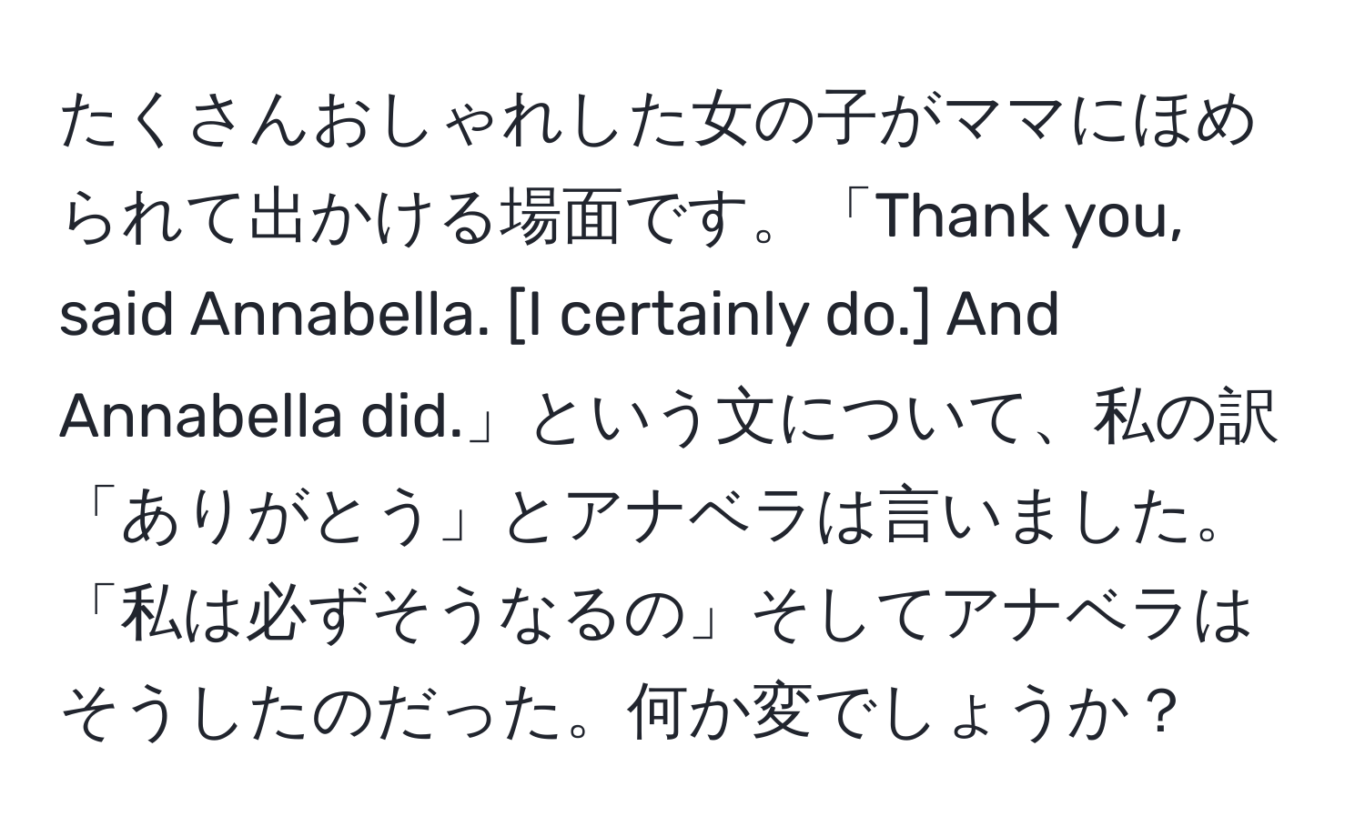 たくさんおしゃれした女の子がママにほめられて出かける場面です。「Thank you, said Annabella. [I certainly do.] And Annabella did.」という文について、私の訳「ありがとう」とアナベラは言いました。「私は必ずそうなるの」そしてアナベラはそうしたのだった。何か変でしょうか？