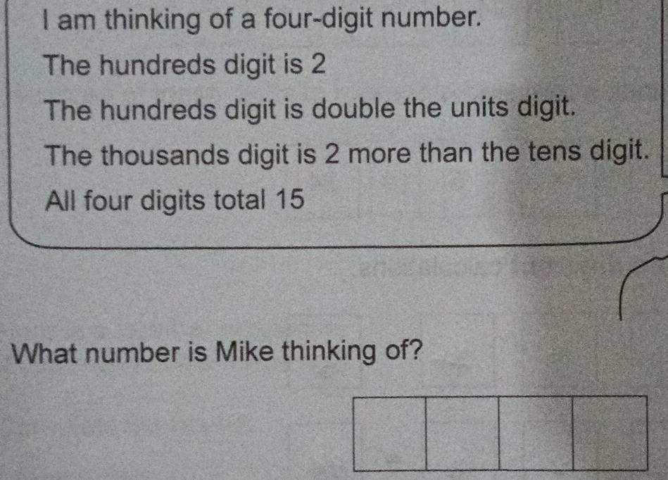 am thinking of a four-digit number. 
The hundreds digit is 2
The hundreds digit is double the units digit. 
The thousands digit is 2 more than the tens digit. 
All four digits total 15
What number is Mike thinking of?