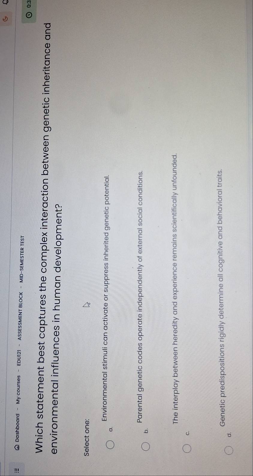 Dashboard - My courses - EDU121 - ASSESSMENT BLOCK - MID-SEMESTER TEST
0:3
Which statement best captures the complex interaction between genetic inheritance and
environmental influences in human development?
Select one:
Environmental stimuli can activate or suppress inherited genetic potential.
a.
Parental genetic codes operate independently of external social conditions.
b.
The interplay between heredity and experience remains scientifically unfounded.
C.
Genetic predispositions rigidly determine all cognitive and behavioral traits.
d.