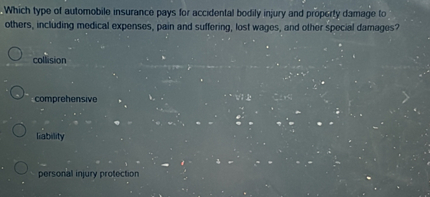 Which type of automobile insurance pays for accidental bodily injury and property damage to
others, including medical expenses, pain and suffering, lost wages, and other special damages?
collision
comprehensive
liability
personal injury protection