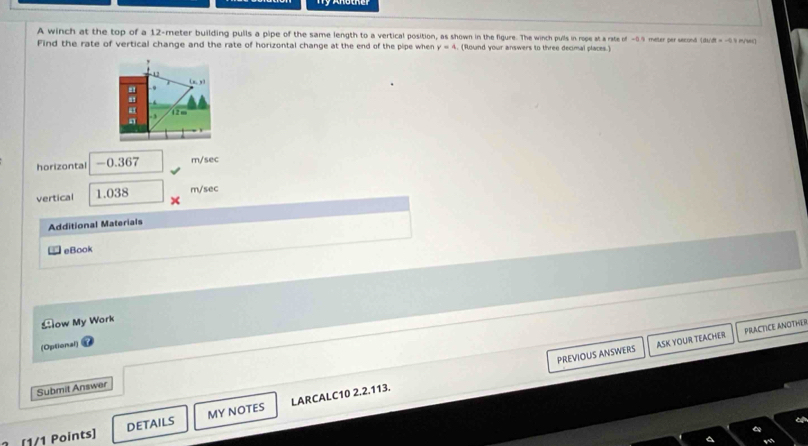 A winch at the top of a 12-meter building pulls a pipe of the same length to a vertical position, as shown in the figure. The winch pulls in rope at a rate of -09 meter per second (d m=-9 9 m/ur
Find the rate of vertical change and the rate of horizontal change at the end of the pipe when y=4 (Round your answers to three decimal places.)
horizontal -0.367 m/sec
vertical 1.038 m/sec
Additional Materials
eBook
S ow My Work
PREVIOUS ANSWERS ASK YOUR TEACHER PRACTICE ANOTHER
(Optional)
Submit Answer
[1/1 Points] DETAILS MY NOTES LARCALC10 2.2.113.