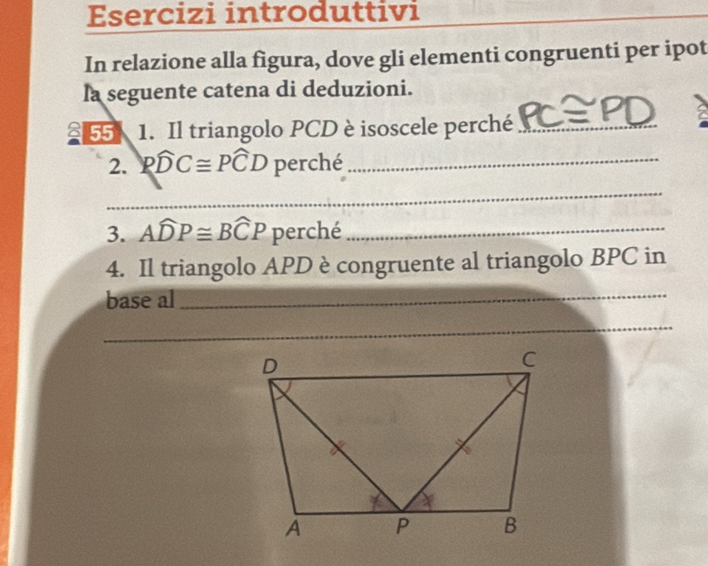 Esercizi introduttivi 
In relazione alla figura, dove gli elementi congruenti per ipot 
la seguente catena di deduzioni. 
255 1. Il triangolo PCD è isoscele perché_ 
2. Pwidehat DC≌ Pwidehat CD perché_ 
_ 
3. Awidehat DP≌ Bwidehat CP perché_ 
4. Il triangolo APD è congruente al triangolo BPC in 
base al_ 
_