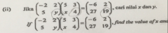 (ii) Jika beginpmatrix -2&2 5&yendpmatrix beginpmatrix 5&3 x&4endpmatrix =beginpmatrix -6&2 27&19endpmatrix , cari nilai x dan y.
Ifbeginpmatrix -2&2 5&yendpmatrix beginpmatrix 5&3 x&4endpmatrix =beginpmatrix -6&2 27&19endpmatrix , find the value of x and