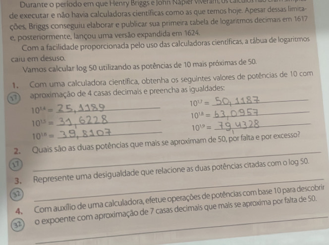 Durante o período em que Henry Briggs e John Nápier viveram, os calcu 
de executar e não havia calculadoras científicas como as que temos hoje. Apesar dessas limita- 
ções, Briggs conseguiu elaborar e publicar sua primeira tabela de logaritmos decimais em 1617
e, posteriormente, lançou uma versão expandida em 1624. 
Com a facilidade proporcionada pelo uso das calculadoras científicas, a tábua de logaritmos 
caiu em desuso. 
Vamos calcular log 50 utilizando as potências de 10 mais próximas de 50. 
1. Com uma calculadora científica, obtenha os seguintes valores de potências de 10 com
7 aproximação de 4 casas decimais e preencha as igualdades:
10^(17)=
_
10^(1.4)=
_
10^(1beta)=
_
10^(15)=
_
10^(19)=
_
10^(16)=
_ 
2. Quais são as duas potências que mais se aproximam de 50, por falta e por excesso? 
a 
_ 
3. Represente uma desigualdade que relacione as duas potências citadas com o log 50.
62
_ 
4. Com auxílio de uma calculadora, efetue operações de potências com base 10 para descobrir 
2) o expoente com aproximação de 7 casas decimais que mais se aproxima por falta de 50.