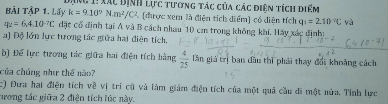 Đạng 1! xác Định lực tương tác của các điện tích điểm 
BÀI TậP 1. Lấy k=9.10^9N.m^2/C^2. (được xem là điện tích điểm) có điện tích q_1=2.10^(-7)C và
q_2=6,4.10^(-7)C đặt cố định tại A và B cách nhau 10 cm trong không khí. Hãy xác định: 
a) Độ lớn lực tương tác giữa hai điện tích. 
b) Để lực tương tác giữa hai điện tích bằng  4/25  lần giá trị ban đầu thì phải thay đổi khoảng cách 
của chúng như thế nào? 
c) Đưa hai điện tích về vị trí cũ và làm giảm điện tích của một quả cầu đi một nửa. Tính lực 
tương tác giữa 2 điện tích lúc này.