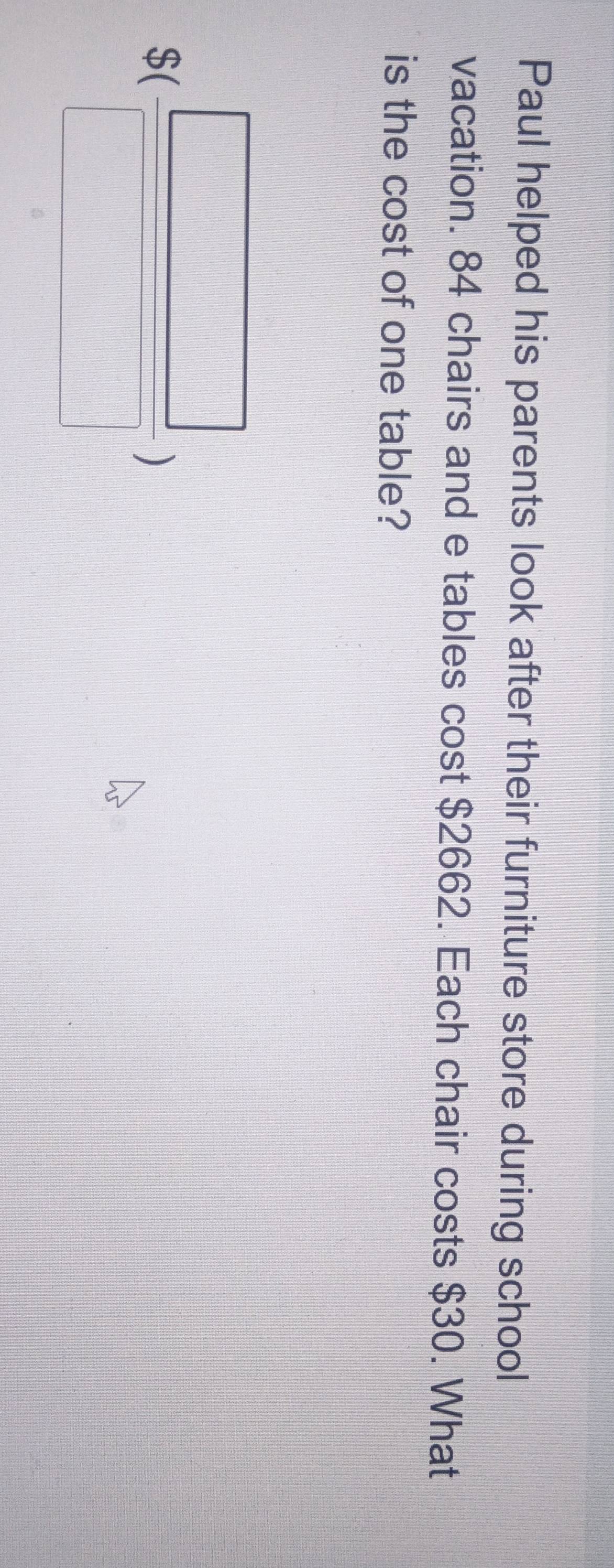Paul helped his parents look after their furniture store during school 
vacation. 84 chairs and e tables cost $2662. Each chair costs $30. What 
is the cost of one table?
S( □ /□  )