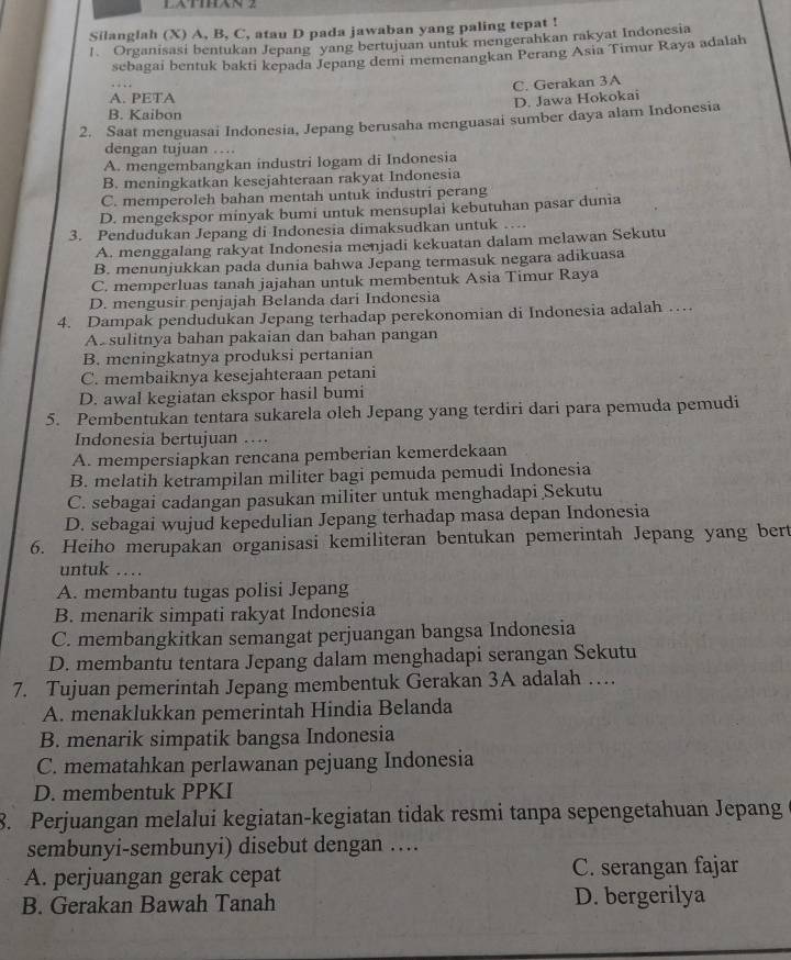 LATHN 2
Silanglah (X) A, B, C, atau D pada jawaban yang paling tepat !
1. Organisasi bentukan Jepang yang bertujuan untuk mengerahkan rakyat Indonesia
sebagai bentuk bakti kepada Jepang demi memenangkan Perang Asia Timur Raya adalah
…
C. Gerakan 3A
A. PETA
D. Jawa Hokokai
B. Kaibon
2. Saat menguasai Indonesia, Jepang berusaha menguasai sumber daya alam Indonesia
dengan tujuan ..
A. mengembangkan industri logam di Indonesia
B. meningkatkan kesejahteraan rakyat Indonesia
C. memperoleh bahan mentah untuk industri perang
D. mengekspor minyak bumi untuk mensuplai kebutuhan pasar dunia
3. Pendudukan Jepang di Indonesia dimaksudkan untuk …
A. menggalang rakyat Indonesia menjadi kekuatan dalam melawan Sekutu
B. menunjukkan pada dunia bahwa Jepang termasuk negara adikuasa
C. memperluas tanah jajahan untuk membentuk Asia Timur Raya
D. mengusir penjajah Belanda dari Indonesia
4. Dampak pendudukan Jepang terhadap perekonomian di Indonesia adalah …
A. sulitnya bahan pakaian dan bahan pangan
B. meningkatnya produksi pertanian
C. membaiknya kesejahteraan petani
D. awal kegiatan ekspor hasil bumi
5. Pembentukan tentara sukarela oleh Jepang yang terdiri dari para pemuda pemudi
Indonesia bertujuan ….
A. mempersiapkan rencana pemberian kemerdekaan
B. melatih ketrampilan militer bagi pemuda pemudi Indonesia
C. sebagai cadangan pasukan militer untuk menghadapi Sekutu
D. sebagai wujud kepedulian Jepang terhadap masa depan Indonesia
6. Heiho merupakan organisasi kemiliteran bentukan pemerintah Jepang yang bert
untuk …
A. membantu tugas polisi Jepang
B. menarik simpati rakyat Indonesia
C. membangkitkan semangat perjuangan bangsa Indonesia
D. membantu tentara Jepang dalam menghadapi serangan Sekutu
7. Tujuan pemerintah Jepang membentuk Gerakan 3A adalah …
A. menaklukkan pemerintah Hindia Belanda
B. menarik simpatik bangsa Indonesia
C. mematahkan perlawanan pejuang Indonesia
D. membentuk PPKI
8. Perjuangan melalui kegiatan-kegiatan tidak resmi tanpa sepengetahuan Jepang
sembunyi-sembunyi) disebut dengan …
A. perjuangan gerak cepat C. serangan fajar
B. Gerakan Bawah Tanah D. bergerilya