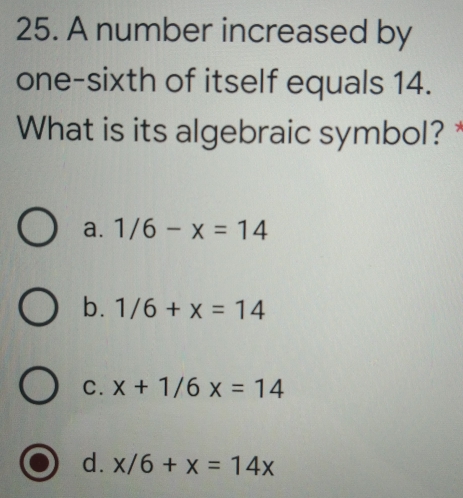 A number increased by
one-sixth of itself equals 14.
What is its algebraic symbol?
a. 1/6-x=14
b. 1/6+x=14
c. x+1/6x=14
d. x/6+x=14x