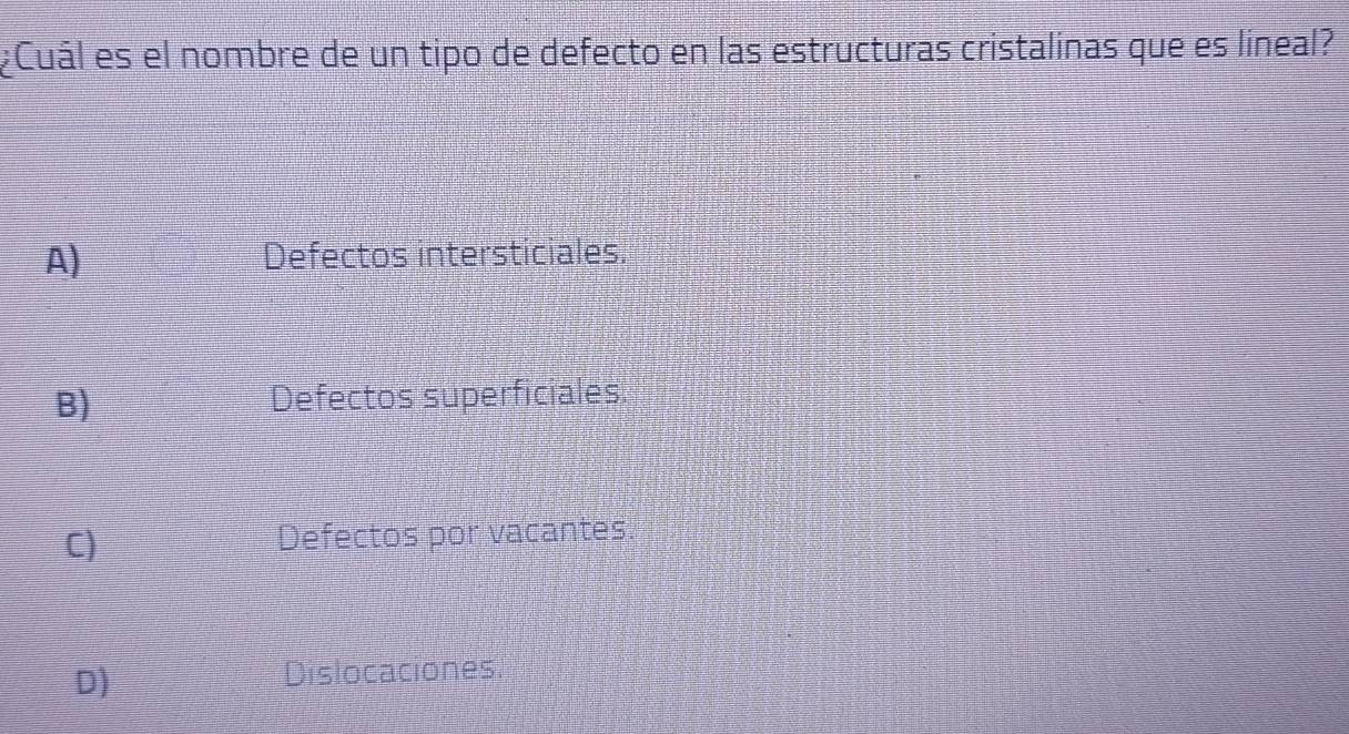 ¿Cuál es el nombre de un tipo de defecto en las estructuras cristalinas que es líneal?
A) Defectos intersticiales.
B) Defectos superficiales:
C) Defectos por vacantes.
D)
Dislocaciones.