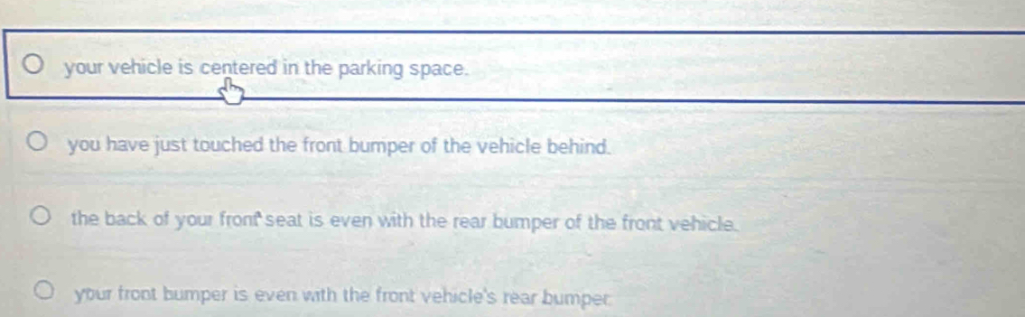 your vehicle is centered in the parking space.
you have just touched the front bumper of the vehicle behind.
the back of your fronf seat is even with the rear bumper of the front vehicle.
your front bumper is even with the front vehicle's rear bumper.