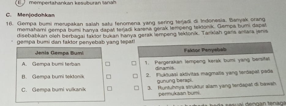 Emempertahankan kesuburan tanah
C. Menjodohkan
16. Gempa bumi merupakan salah satu fenomena yang sering terjadi di Indonesia. Banyak orang
memahami gempa bumi hanya dapat terjadi karena gerak lempeng tektonik. Gempa bumi dapat
disebabkan oleh berbagai faktor bukan hanya gerak lempeng tektonik. Tariklah garis antara jenis
gempa bumi dan faktor penyebab yang tep
Jenis Gempa Bumi
A. Gempa bumi terban
B. Gempa bumi tektonik
C. Gempa bumi vulkanik