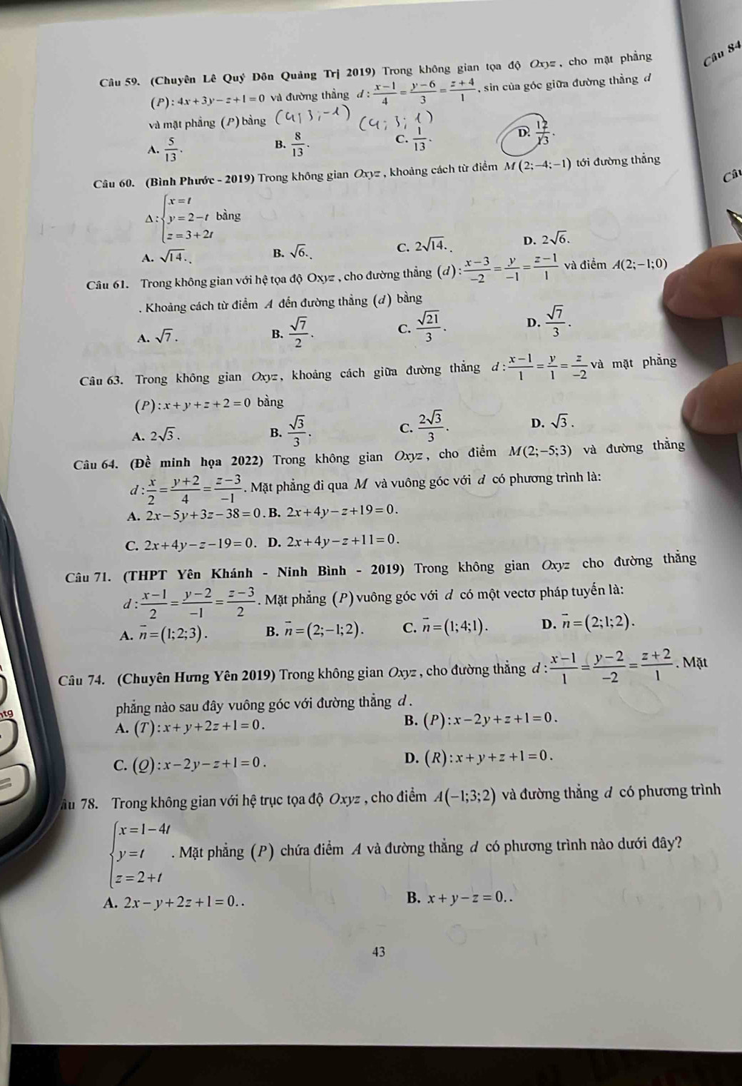 (Chuyên Lê Quý Đôn Quảng Trj 2019) Trong không gian tọa độ Oxyz , cho mặt phẳng Câu 84
(P) :4x+3y-z+1=0 và đường thẳng d : : (x-1)/4 = (y-6)/3 = (z+4)/1  , sin của góc giữa đường thẳng đ
và mặt phẳng (P) bằng
C.
A.  5/13 .  8/13 .  1/13 .
D.  12/y3 .
B.
Câu 60. (Bình Phước - 2019) Trong không gian Oxyz , khoảng cách từ điểm M(2;-4;-1) tới đường thẳng
Câ
A:beginarrayl x=t y=2-t z=3+2tendarray. bàng
C. 2sqrt(14). D. 2sqrt(6).
A. sqrt(14).
B. sqrt(6).
Câu 61. Trong không gian với hệ tọa độ Oxyz , cho đường thẳng (đ) : : (x-3)/-2 = y/-1 = (z-1)/1  và điểm A(2;-1;0). Khoảng cách từ điểm A đến đường thẳng (d) bằng
D.
A. sqrt(7).
B.  sqrt(7)/2 .
C.  sqrt(21)/3 .  sqrt(7)/3 .
Câu 63. Trong không gian Oxyz, khoảng cách giữa đường thắng d: (x-1)/1 = y/1 = z/-2 v và mặt phẳng
(P) :x+y+z+2=0 bàng
A. 2sqrt(3). B.  sqrt(3)/3 . C.  2sqrt(3)/3 . D. sqrt(3).
Câu 64. (Đề minh họa 2022) Trong không gian Oxyz , cho điểm M(2;-5;3) và đường thẳng
d : x/2 = (y+2)/4 = (z-3)/-1 . Mặt phẳng đi qua M và vuông góc với đ có phương trình là:
A. 2x-5y+3z-38=0. B. 2x+4y-z+19=0.
C. 2x+4y-z-19=0. D. 2x+4y-z+11=0.
Câu 71. (THPT Yên Khánh - Ninh Bình - 2019) Trong không gian Oxyz cho đường thắng
d:  (x-1)/2 = (y-2)/-1 = (z-3)/2 . Mặt phẳng (P) vuông góc với đ có một vectơ pháp tuyến là:
A. overline n=(1;2;3). B. vector n=(2;-1;2). C. vector n=(1;4;1). D. vector n=(2;1;2).
Câu 74. (Chuyên Hưng Yên 2019) Trong không gian Oxyz , cho đường thẳng đ :  (x-1)/1 = (y-2)/-2 = (z+2)/1 . Mặt
phẳng nào sau đây vuông góc với đường thẳng d .
A. (T):x+y+2z+1=0.
B. (P):x-2y+z+1=0.
C. (Q):x-2y-z+1=0.
D. (R):x+y+z+1=0.
ău 78. Trong không gian với hệ trục tọa độ Oxyz , cho điểm A(-1;3;2) và đường thẳng đ có phương trình
beginarrayl x=1-4t y=t z=2+tendarray.. Mặt phẳng (P) chứa điểm A và đường thẳng đ có phương trình nào dưới đây?
B.
A. 2x-y+2z+1=0.. x+y-z=0..
43