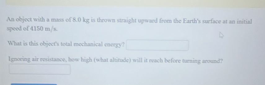 An object with a mass of 8.0 kg is thrown straight upward from the Earth's surface at an initial 
speed of 4150 m/s. 
What is this object's total mechanical energy? 
Ignoring air resistance, how high (what altitude) will it reach before turning around?