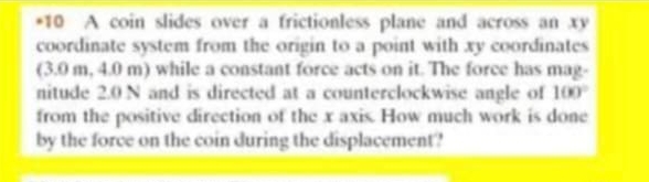 A coin slides over a frictionless plane and across an xy
coordinate system from the origin to a point with xy coordinates 
(3.0 m, 4.0 m) while a constant force acts on it. The force has mag- 
nitude 2.0 N and is directed at a counterclockwise angle of 100°
from the positive direction of the x axis. How much work is done 
by the force on the coin during the displacement?