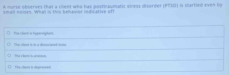 A nurse observes that a client who has posttraumatic stress disorder (PTSD) is startled even by
small noises. What is this behavior indicative of?
The client is hypervigilant.
The client is in a dissociated state.
The client is anxious.
The client is depressed.