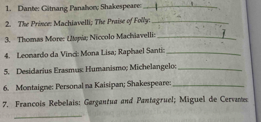 Dante: Gitnang Panahon; Shakespeare:_ 
2. The Prince: Machiavelli; The Praise of Folly:_ 
3. Thomas More: Utopia; Niccolo Machiavelli:_ 
4. Leonardo da Vinci: Mona Lisa; Raphael Santi:_ 
5. Desidarius Erasmus: Humanismo; Michelangelo:_ 
6. Montaigne: Personal na Kaisipan; Shakespeare:_ 
7. Francois Rebelais: Gargantua and Pantagruel; Miguel de Cervantes: 
_