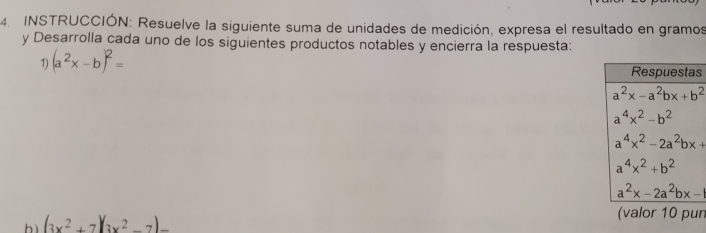 INSTRUCCIÓN: Resuelve la siguiente suma de unidades de medición, expresa el resultado en gramos
y Desarrolla cada uno de los siguientes productos notables y encierra la respuesta:
1) (a^2x-b)^2= s
hì (3x^2+7)(3x^2-7)
(valor 10 pun