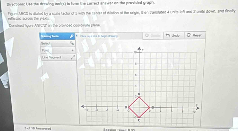 Directions: Use the drawing tool(s) to form the correct answer on the provided graph. 
Figure ABCD is dilated by a scale factor of 3 with the center of dilation at the origin, then translated 4 units left and 2 units down, and finally 
reflected across the y-axis 
Construct figure A'B'C'D' on the provided coordinate plane. 
Daniing Tools * Click on a tool to begin drawing. Damle Undo Reset 
Select 
Poing 
Lina Sagment 
3 of 10 Answered Session Timer: 0:53