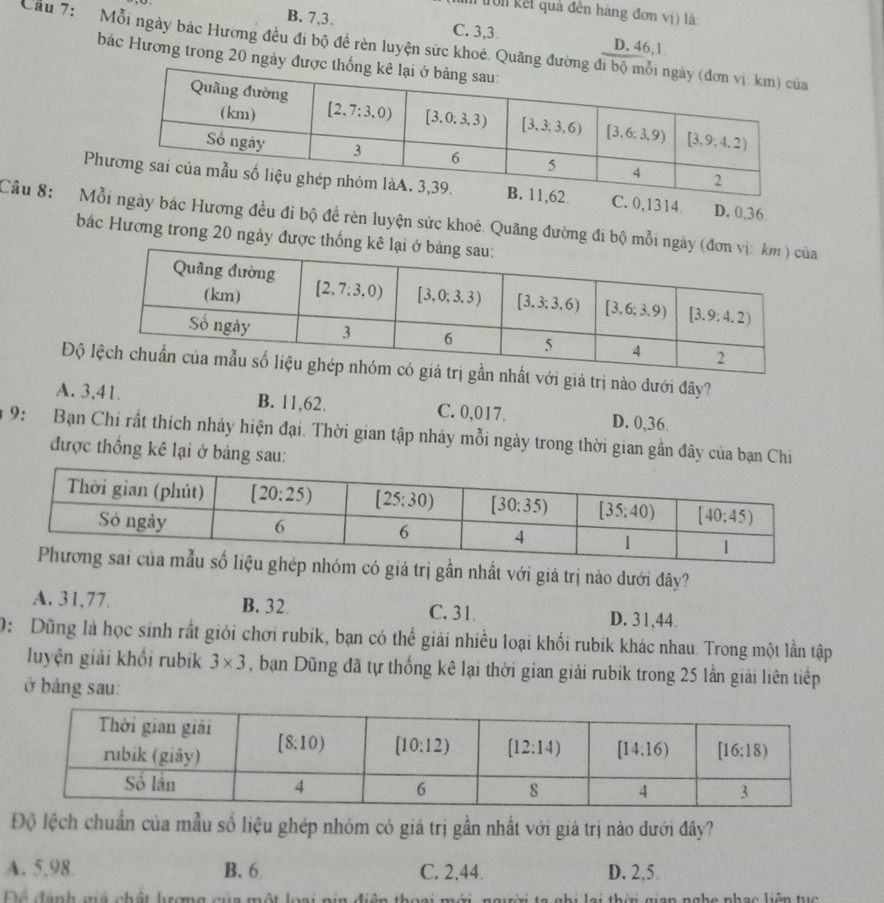 trờn kết quả đên hàng đơn vị) là:
B. 7,3. C. 3,3. D. 46,1.
Cầu 7:  Mỗi ngày bác Hương đều đi bộ đề rèn luyện sức khoẻ. Quãng đư
bác Hương trong 20 ngày đư
Ph0,1314. D. 0,36.
Câu 8:  Mỗác Hương đều đi bộ đề rèn luyện sức khoẻ. Quãng đường đi bộ mỗi n
bác Hương trong 20 ngày được thốn
Độ  giá trị nào dưới đây?
A. 3,41. B. 11,62. C. 0,017. D. 0,36.
9: Bạn Chi rất thích nhảy hiện đại. Thời gian tập nhảy mỗi ngày trong thời gian gần đây của bạn Chi
được thống kê lại ở bảng sau:
rị gần nhất với giá trị nào dưới đây?
A. 31,77. B. 32 C. 31. D. 31,44.
0: Dũng là học sinh rất giới chơi rubik, bạn có thể giải nhiều loại khối rubik khác nhau. Trong một lần tập
luyện giải khối rubik 3* 3 , bạn Dũng đã tự thống kê lại thời gian giải rubik trong 25 lần giải liên tiếp
ở bảng sau:
Độ lệch chuẩn của mẫu số liệu ghép nhóm có giá trị gần nhất với giá trị nào dưới đây?
A. 5.98. B. 6 C. 2.44. D. 2,5.
Để đanh giả chất lượng của một loại pin điện thoại mới, người ta ghi lại thời gian nghe nhạc liên tục